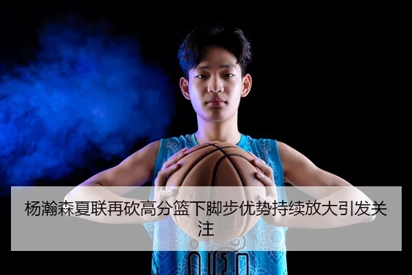杨瀚森夏联再砍高分篮下脚步优势持续放大引发关注