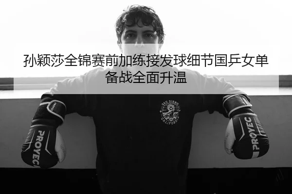 孙颖莎全锦赛前加练接发球细节国乒女单备战全面升温 | K1SPORTS